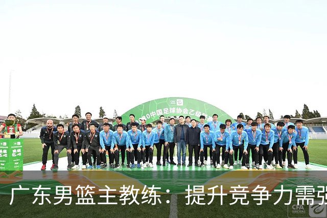 广东男篮主教练：提升竞争力需强化防守和篮板控制
